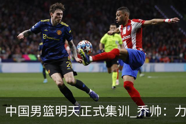中国男篮明天正式集训 乔帅：力争奥运会门票